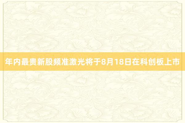 年内最贵新股频准激光将于8月18日在科创板上市