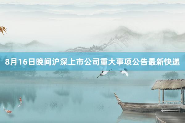 8月16日晚间沪深上市公司重大事项公告最新快递