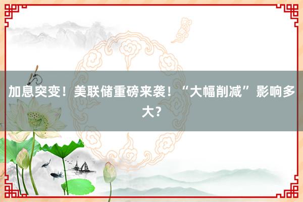 加息突变！美联储重磅来袭！“大幅削减” 影响多大？