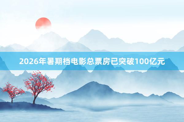2026年暑期档电影总票房已突破100亿元