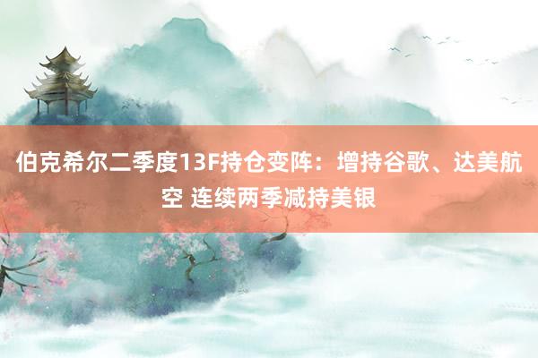 伯克希尔二季度13F持仓变阵：增持谷歌、达美航空 连续两季减持美银