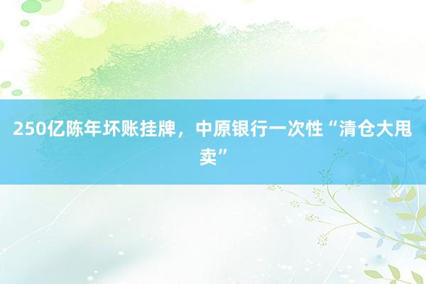 250亿陈年坏账挂牌，中原银行一次性“清仓大甩卖”