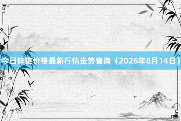 今日锌锭价格最新行情走势查询（2026年8月14日）
