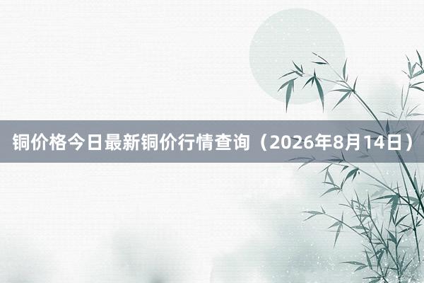 铜价格今日最新铜价行情查询（2026年8月14日）