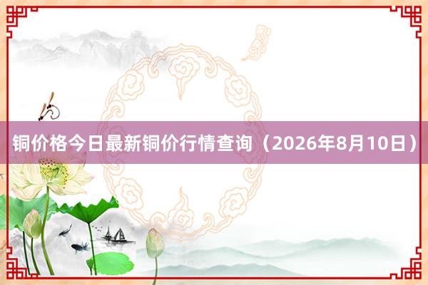 铜价格今日最新铜价行情查询（2026年8月10日）