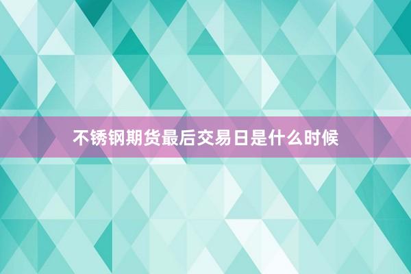 不锈钢期货最后交易日是什么时候
