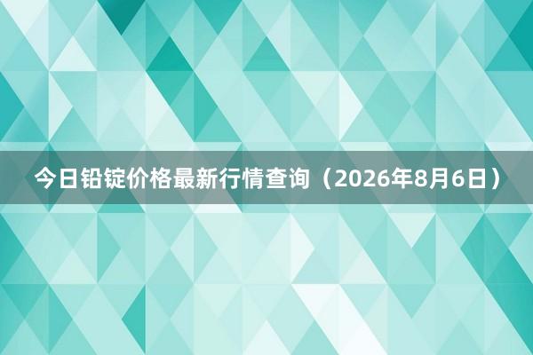 今日铅锭价格最新行情查询（2026年8月6日）