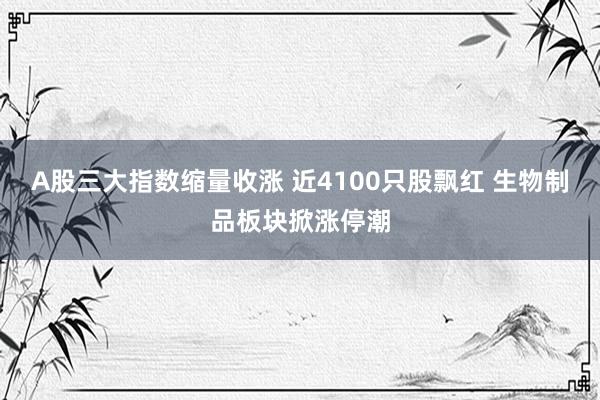 A股三大指数缩量收涨 近4100只股飘红 生物制品板块掀涨停潮