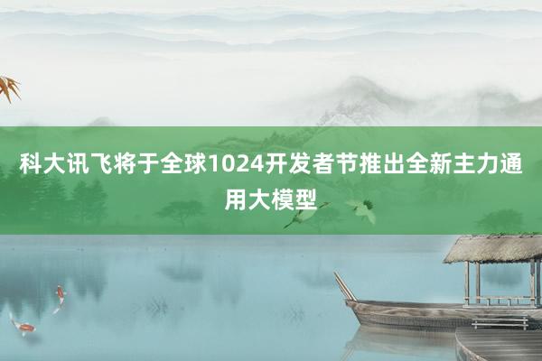 科大讯飞将于全球1024开发者节推出全新主力通用大模型