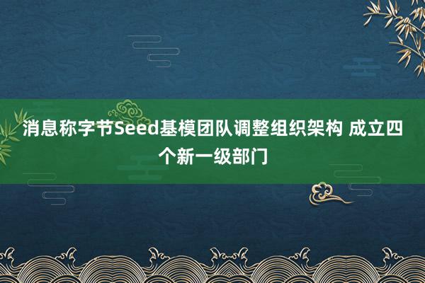 消息称字节Seed基模团队调整组织架构 成立四个新一级部门