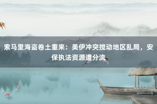 索马里海盗卷土重来：美伊冲突搅动地区乱局，安保执法资源遭分流