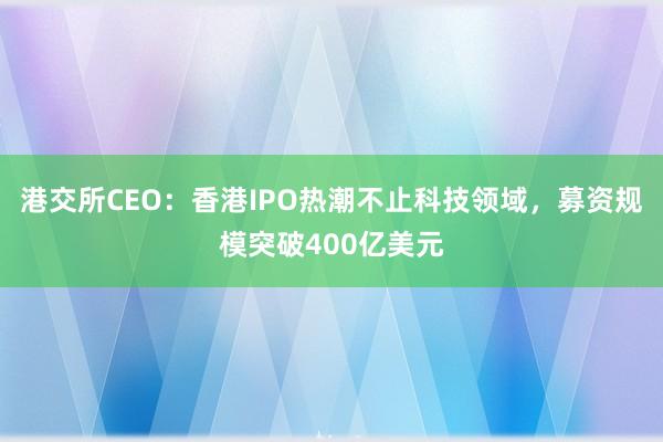 港交所CEO：香港IPO热潮不止科技领域，募资规模突破400亿美元