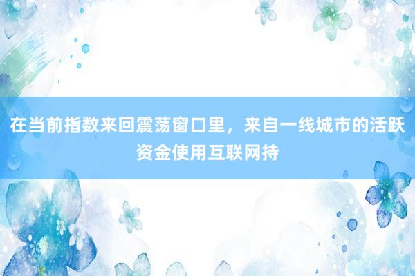在当前指数来回震荡窗口里，来自一线城市的活跃资金使用互联网持