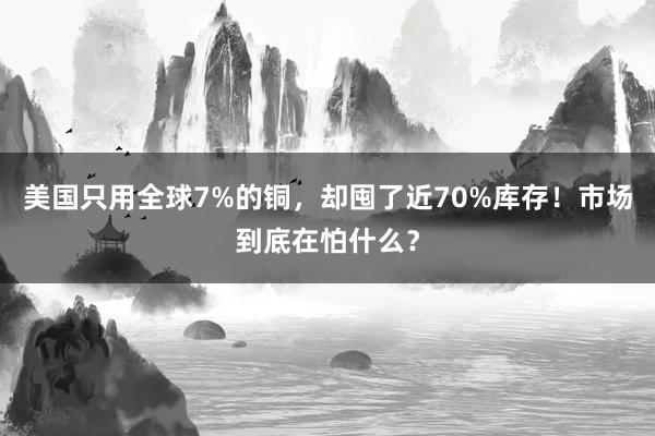 美国只用全球7%的铜，却囤了近70%库存！市场到底在怕什么？