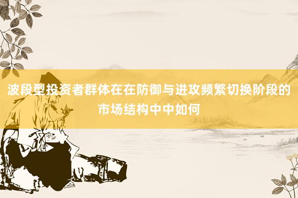 波段型投资者群体在在防御与进攻频繁切换阶段的市场结构中中如何
