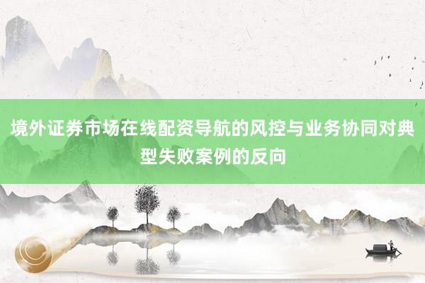境外证券市场在线配资导航的风控与业务协同对典型失败案例的反向