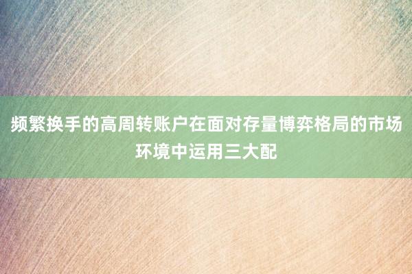 频繁换手的高周转账户在面对存量博弈格局的市场环境中运用三大配
