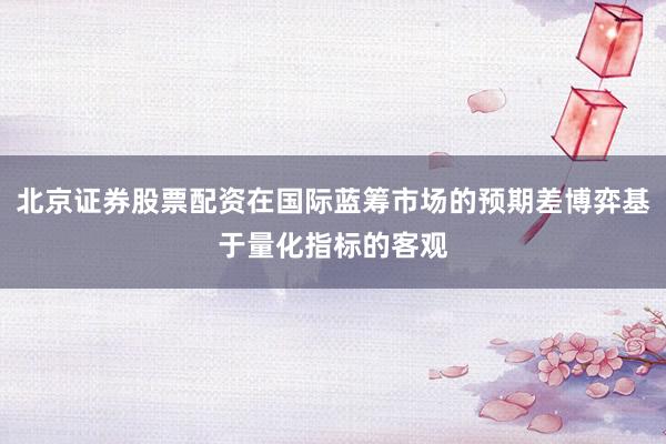 北京证券股票配资在国际蓝筹市场的预期差博弈基于量化指标的客观