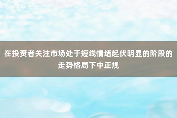在投资者关注市场处于短线情绪起伏明显的阶段的走势格局下中正规