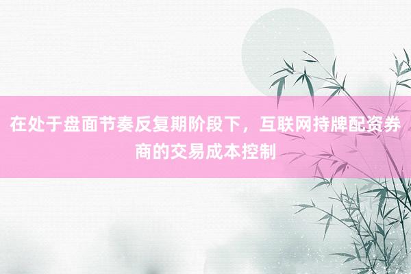 在处于盘面节奏反复期阶段下，互联网持牌配资券商的交易成本控制