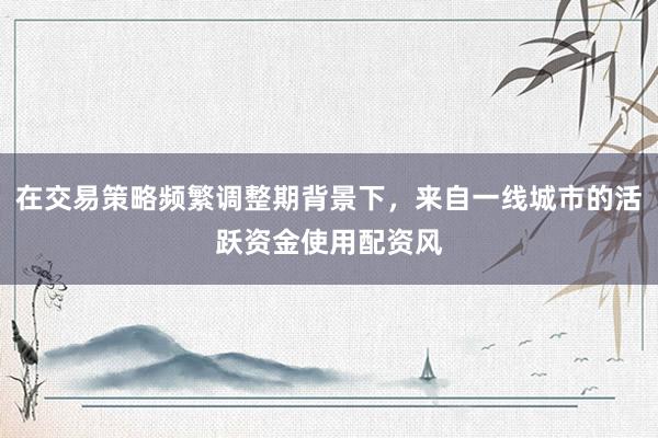 在交易策略频繁调整期背景下，来自一线城市的活跃资金使用配资风