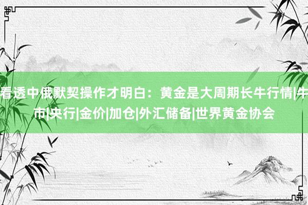 看透中俄默契操作才明白：黄金是大周期长牛行情|牛市|央行|金价|加仓|外汇储备|世界黄金协会