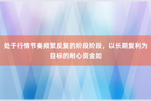 处于行情节奏频繁反复的阶段阶段，以长期复利为目标的耐心资金如