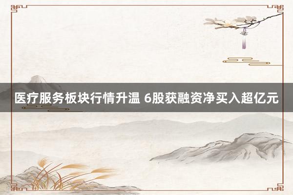 医疗服务板块行情升温 6股获融资净买入超亿元