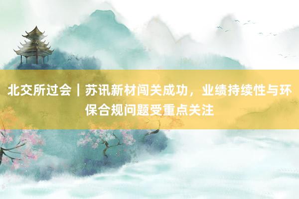 北交所过会｜苏讯新材闯关成功，业绩持续性与环保合规问题受重点关注