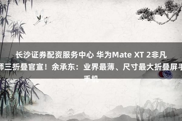 长沙证券配资服务中心 华为Mate XT 2非凡大师三折叠官宣！余承东：业界最薄、尺寸最大折叠屏手机