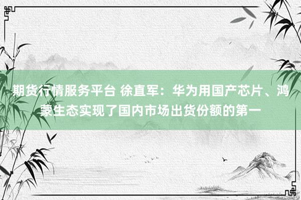 期货行情服务平台 徐直军：华为用国产芯片、鸿蒙生态实现了国内市场出货份额的第一