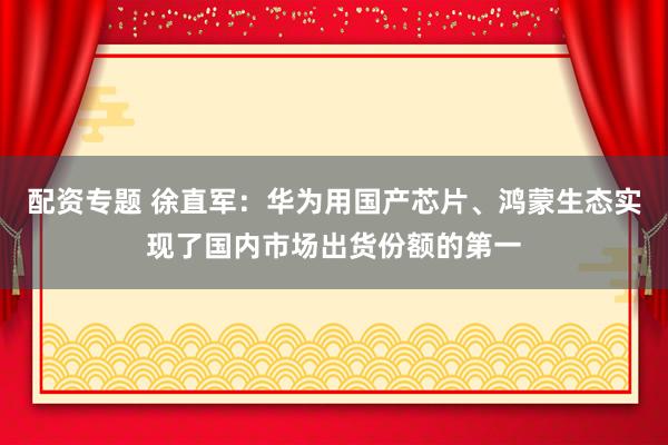 配资专题 徐直军：华为用国产芯片、鸿蒙生态实现了国内市场出货份额的第一