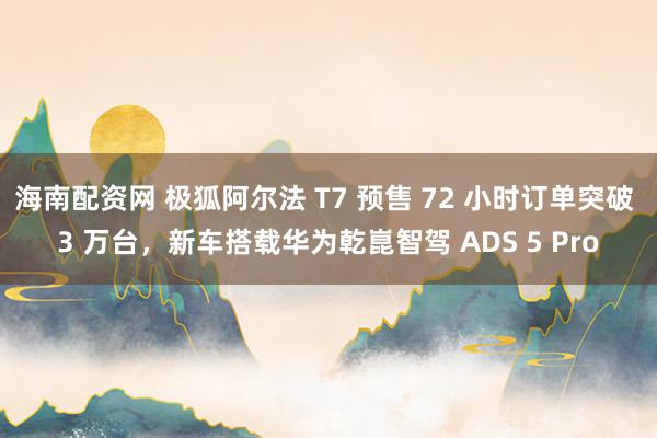 海南配资网 极狐阿尔法 T7 预售 72 小时订单突破 3 万台，新车搭载华为乾崑智驾 ADS 5 Pro