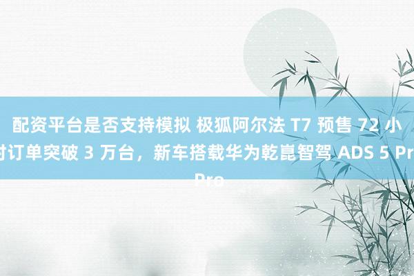 配资平台是否支持模拟 极狐阿尔法 T7 预售 72 小时订单突破 3 万台，新车搭载华为乾崑智驾 ADS 5 Pro