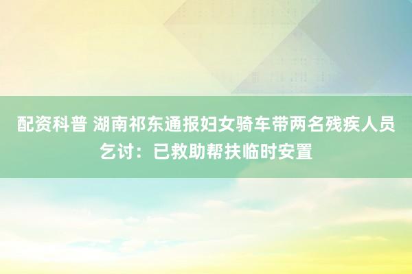 配资科普 湖南祁东通报妇女骑车带两名残疾人员乞讨：已救助帮扶临时安置