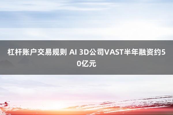 杠杆账户交易规则 AI 3D公司VAST半年融资约50亿元