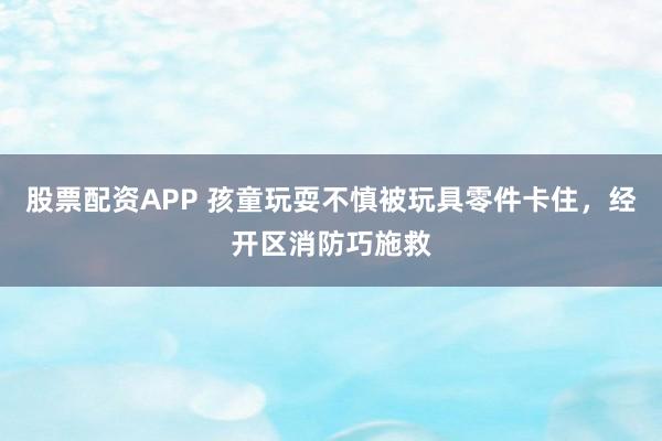股票配资APP 孩童玩耍不慎被玩具零件卡住，经开区消防巧施救