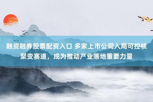 融资融券股票配资入口 多家上市公司入局可控核聚变赛道，成为推动产业落地重要力量