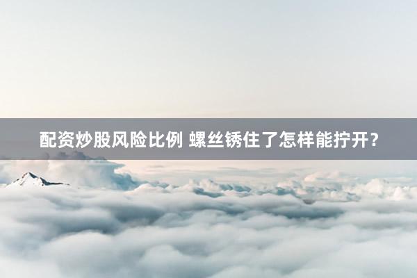 配资炒股风险比例 螺丝锈住了怎样能拧开？