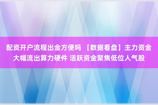 配资开户流程出金方便吗 【数据看盘】主力资金大幅流出算力硬件 活跃资金聚焦低位人气股
