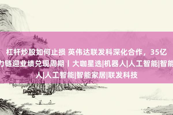 杠杆炒股如何止损 英伟达联发科深化合作，35亿美元入局，算力链迎业绩兑现周期丨大咖星选|机器人|人工智能|智能家居|联发科技