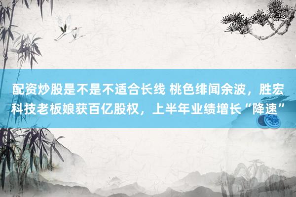 配资炒股是不是不适合长线 桃色绯闻余波，胜宏科技老板娘获百亿股权，上半年业绩增长“降速”