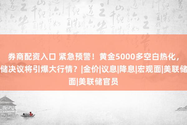 券商配资入口 紧急预警！黄金5000多空白热化，美联储决议将引爆大行情？|金价|议息|降息|宏观面|美联储官员