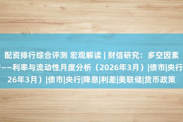 配资排行综合评测 宏观解读 | 财信研究：多空因素交织，利率震荡偏上行——利率与流动性月度分析（2026年3月）|债市|央行|降息|利差|美联储|货币政策