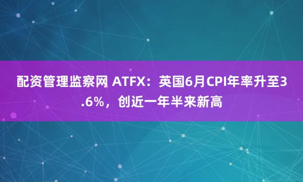 配资管理监察网 ATFX：英国6月CPI年率升至3.6%，创近一年半来新高