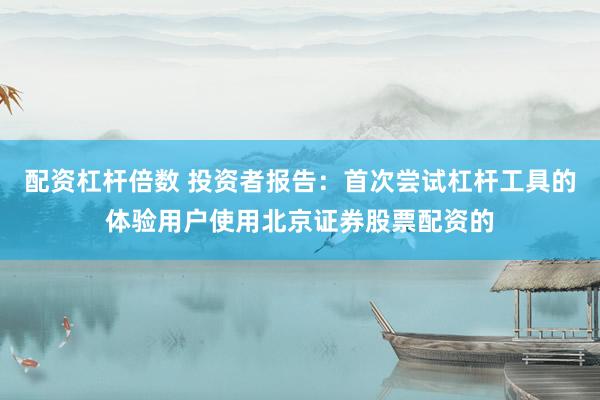 配资杠杆倍数 投资者报告：首次尝试杠杆工具的体验用户使用北京证券股票配资的