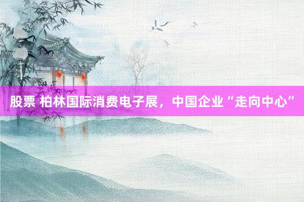股票 柏林国际消费电子展,中国企业“走向中心”