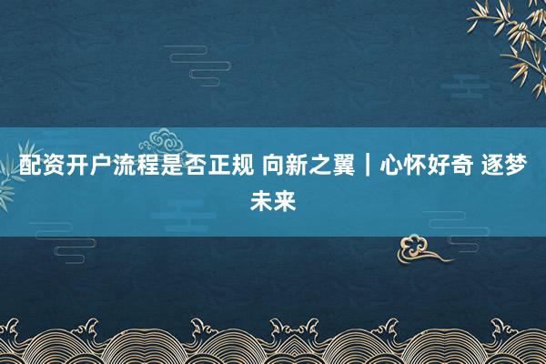 配资开户流程是否正规 向新之翼｜心怀好奇 逐梦未来