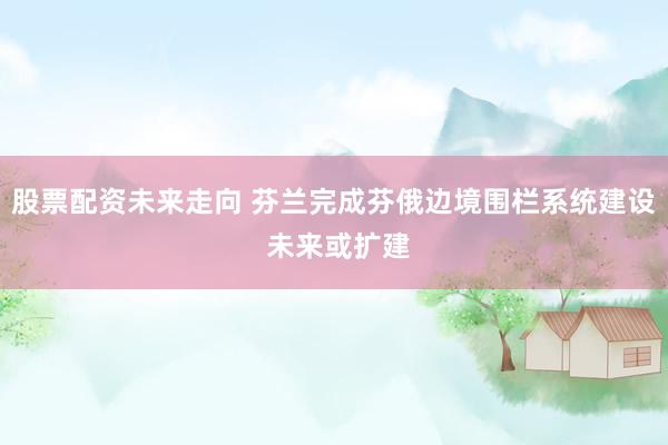 股票配资未来走向 芬兰完成芬俄边境围栏系统建设 未来或扩建
