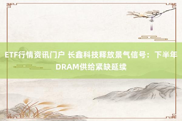 ETF行情资讯门户 长鑫科技释放景气信号：下半年DRAM供给紧缺延续